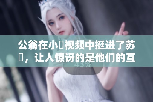 公翁在小泬视频中挺进了苏玥，让人惊讶的是他们的互动。