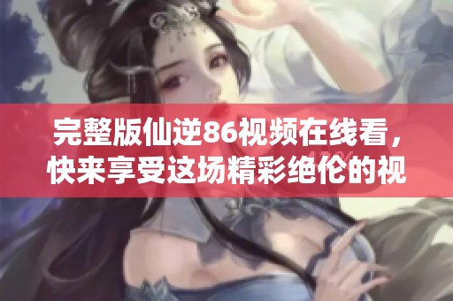 完整版仙逆86视频在线看，快来享受这场精彩绝伦的视觉盛宴吧