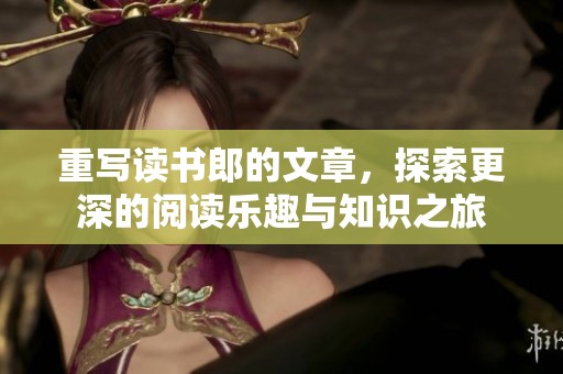 重写读书郎的文章，探索更深的阅读乐趣与知识之旅