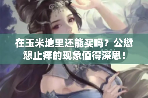 在玉米地里还能买吗？公愆憩止痒的现象值得深思！