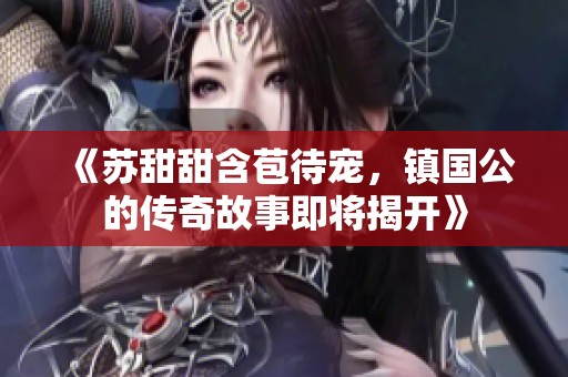 《苏甜甜含苞待宠，镇国公的传奇故事即将揭开》