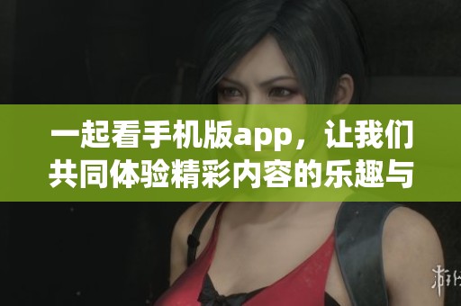 一起看手机版app，让我们共同体验精彩内容的乐趣与便捷性