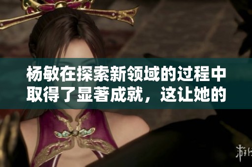 杨敏在探索新领域的过程中取得了显著成就，这让她的职业生涯更加辉煌。