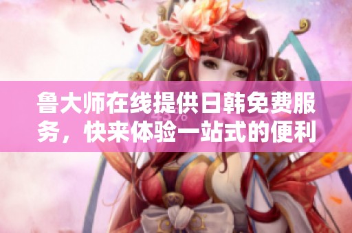 鲁大师在线提供日韩免费服务，快来体验一站式的便利吧！