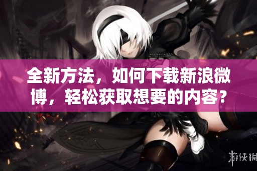 全新方法，如何下载新浪微博，轻松获取想要的内容？