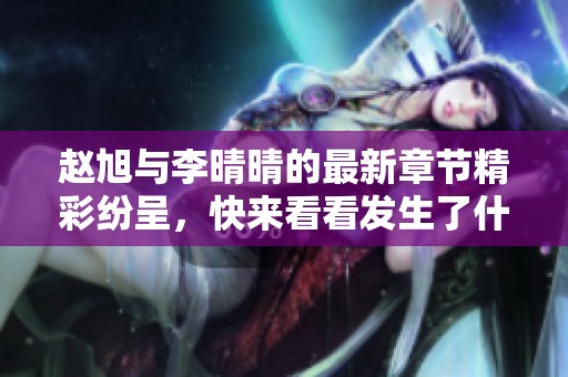 赵旭与李晴晴的最新章节精彩纷呈，快来看看发生了什么新故事！