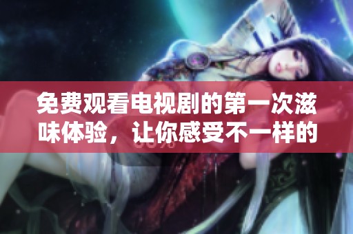 免费观看电视剧的第一次滋味体验，让你感受不一样的情感之旅
