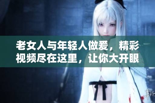 老女人与年轻人做爰，精彩视频尽在这里，让你大开眼界