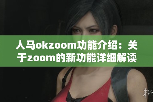 人马okzoom功能介绍：关于zoom的新功能详细解读与使用指南