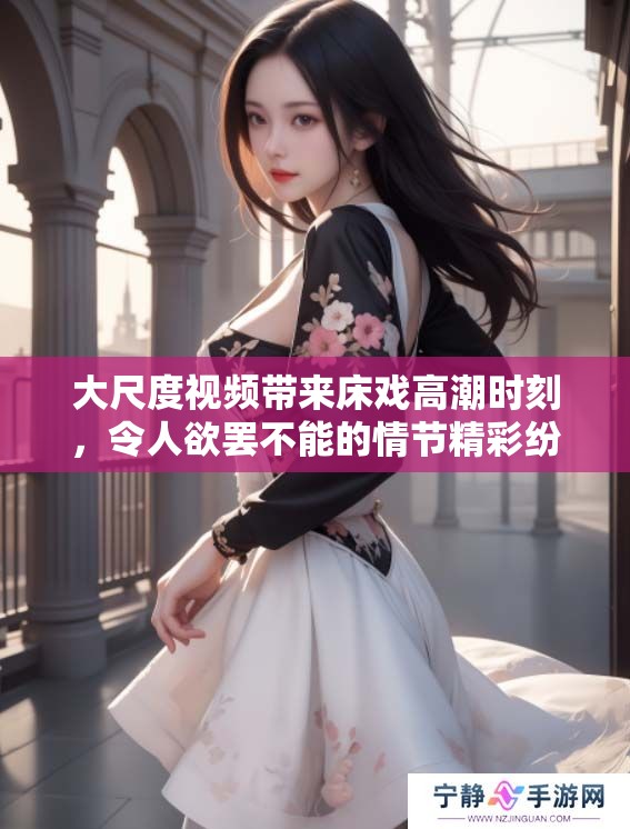 大尺度视频带来床戏高潮时刻，令人欲罢不能的情节精彩纷呈