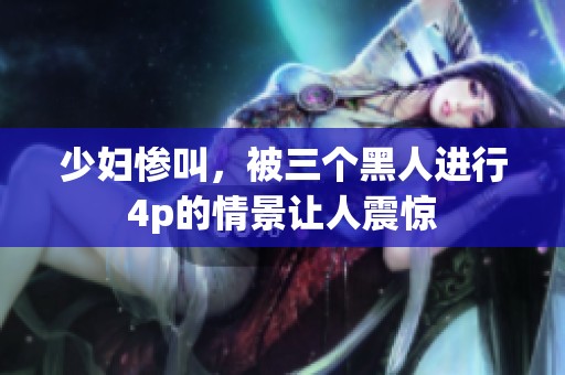 少妇惨叫，被三个黑人进行4p的情景让人震惊
