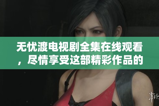 无忧渡电视剧全集在线观看，尽情享受这部精彩作品的每一集内容