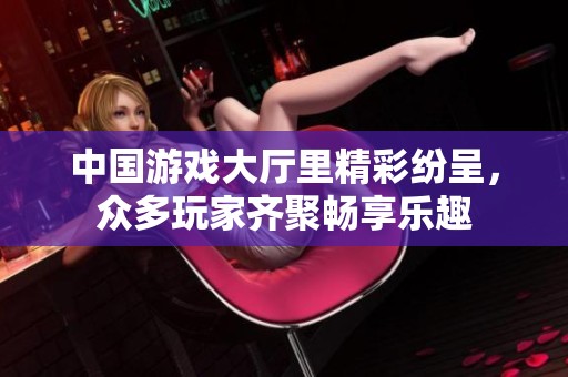 中国游戏大厅里精彩纷呈，众多玩家齐聚畅享乐趣