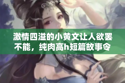 激情四溢的小黄文让人欲罢不能，纯肉高h短篇故事令人沉迷不已