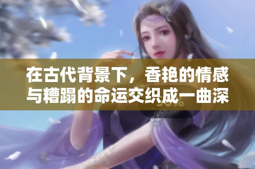在古代背景下，香艳的情感与糟蹋的命运交织成一曲深情的h文故事。