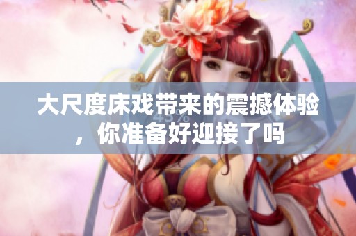大尺度床戏带来的震撼体验，你准备好迎接了吗