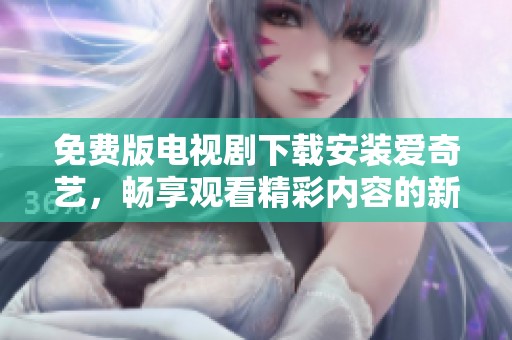 免费版电视剧下载安装爱奇艺，畅享观看精彩内容的新体验