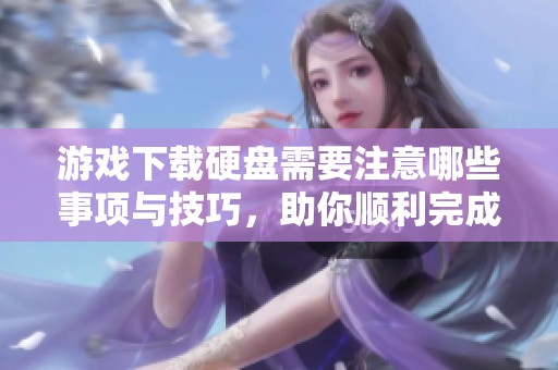 游戏下载硬盘需要注意哪些事项与技巧，助你顺利完成下载过程