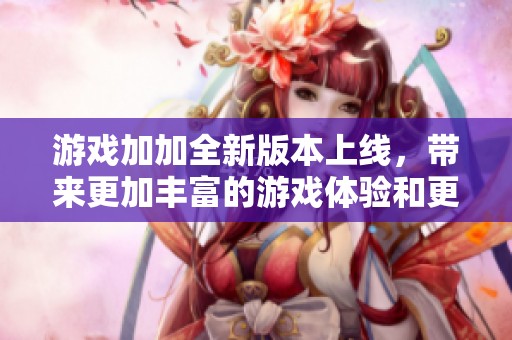 游戏加加全新版本上线，带来更加丰富的游戏体验和更优质的服务