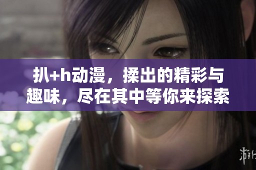 扒+h动漫，揉出的精彩与趣味，尽在其中等你来探索