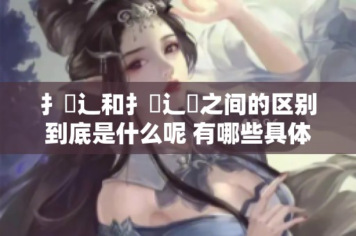 扌喿辶和扌喿辶畐之间的区别到底是什么呢 有哪些具体的表现呢
