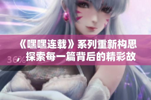 《嘿嘿连载》系列重新构思，探索每一篇背后的精彩故事与创意。