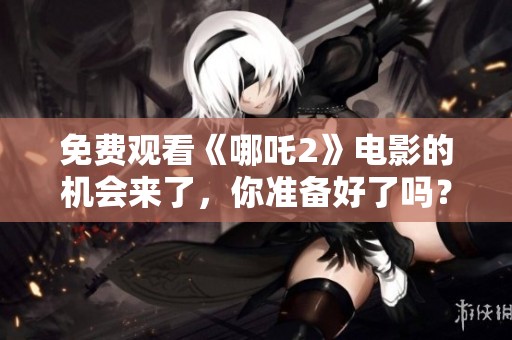 免费观看《哪吒2》电影的机会来了，你准备好了吗？