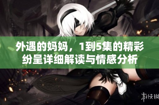 外遇的妈妈，1到5集的精彩纷呈详细解读与情感分析