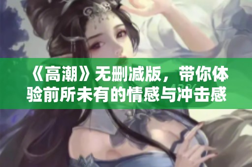 《高潮》无删减版，带你体验前所未有的情感与冲击感