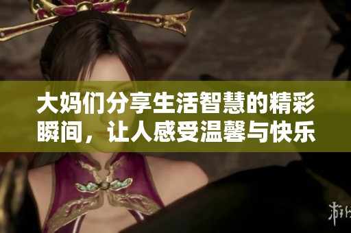 大妈们分享生活智慧的精彩瞬间，让人感受温馨与快乐