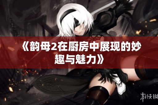 《韵母2在厨房中展现的妙趣与魅力》