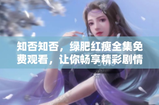 知否知否，绿肥红瘦全集免费观看，让你畅享精彩剧情与人物情感