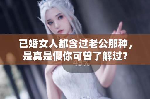 已婚女人都含过老公那种，是真是假你可曾了解过？