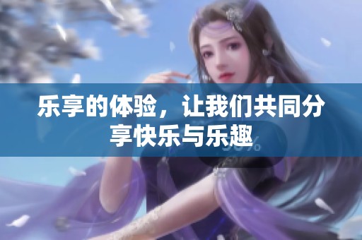 乐享的体验，让我们共同分享快乐与乐趣