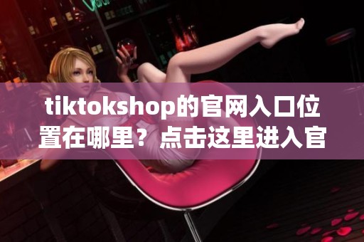 tiktokshop的官网入口位置在哪里？点击这里进入官网了解更多信息。