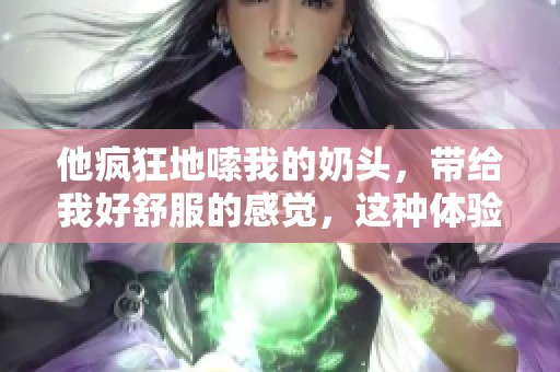 他疯狂地嗦我的奶头，带给我好舒服的感觉，这种体验真是太棒了