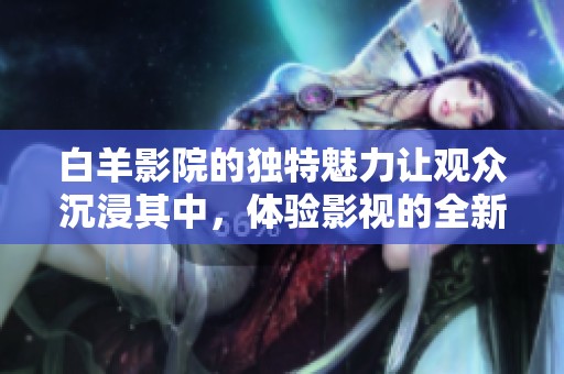 白羊影院的独特魅力让观众沉浸其中，体验影视的全新世界