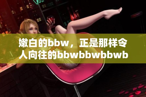 嫩白的bbw，正是那样令人向往的bbwbbwbbwbbw美丽风采