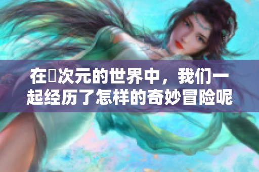 在囧次元的世界中，我们一起经历了怎样的奇妙冒险呢？