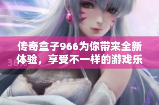 传奇盒子966为你带来全新体验，享受不一样的游戏乐趣与精彩内容