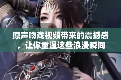 原声吻戏视频带来的震撼感，让你重温这些浪漫瞬间