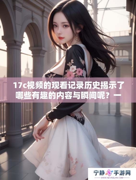 17c视频的观看记录历史揭示了哪些有趣的内容与瞬间呢？一起来探讨一下。