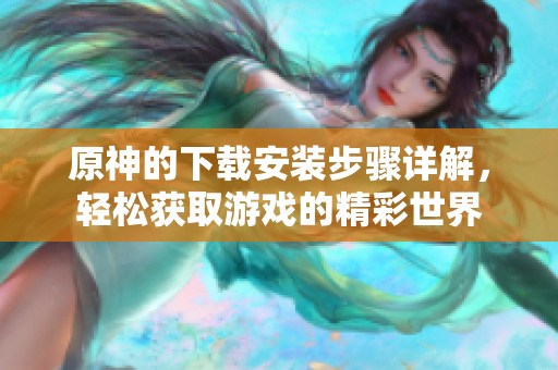 原神的下载安装步骤详解，轻松获取游戏的精彩世界