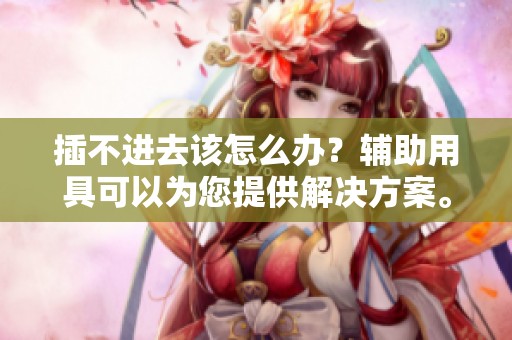 插不进去该怎么办？辅助用具可以为您提供解决方案。