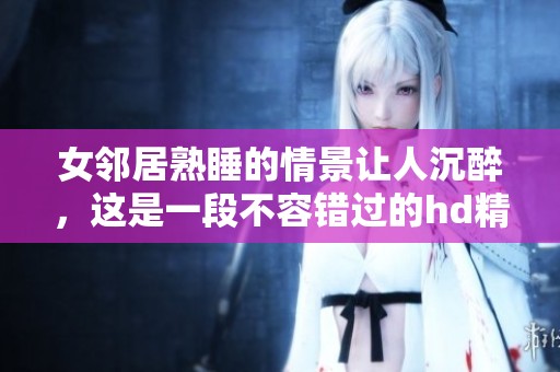 女邻居熟睡的情景让人沉醉，这是一段不容错过的hd精彩瞬间
