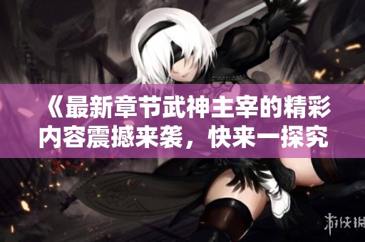 《最新章节武神主宰的精彩内容震撼来袭，快来一探究竟吧》