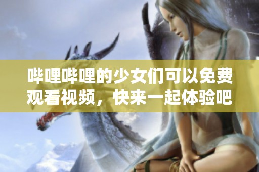 哔哩哔哩的少女们可以免费观看视频，快来一起体验吧！