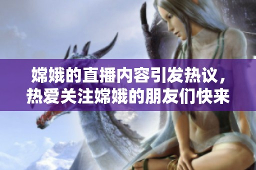 嫦娥的直播内容引发热议，热爱关注嫦娥的朋友们快来观看吧