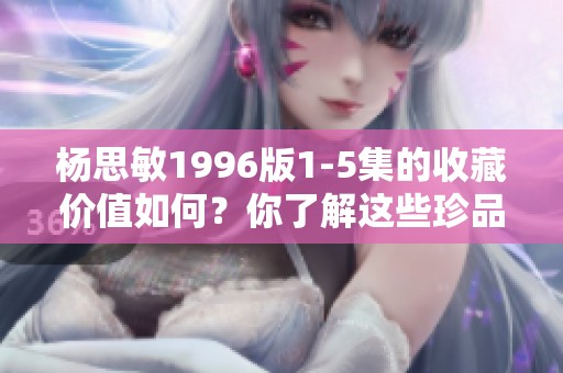 杨思敏1996版1-5集的收藏价值如何？你了解这些珍品吗