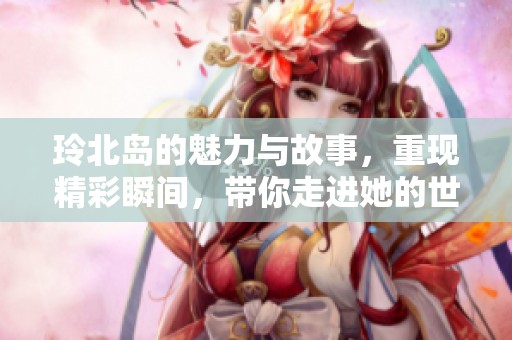 玲北岛的魅力与故事，重现精彩瞬间，带你走进她的世界